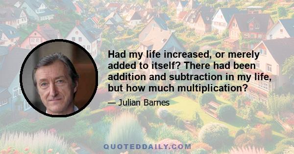 Had my life increased, or merely added to itself? There had been addition and subtraction in my life, but how much multiplication?