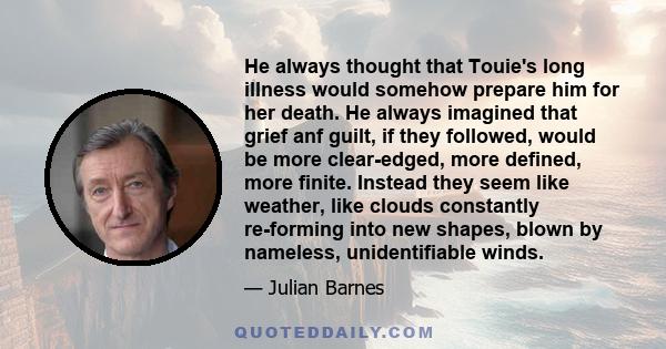 He always thought that Touie's long illness would somehow prepare him for her death. He always imagined that grief anf guilt, if they followed, would be more clear-edged, more defined, more finite. Instead they seem