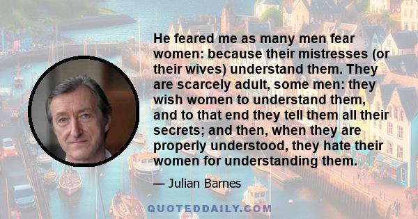 He feared me as many men fear women: because their mistresses (or their wives) understand them. They are scarcely adult, some men: they wish women to understand them, and to that end they tell them all their secrets;