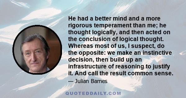 He had a better mind and a more rigorous temperament than me; he thought logically, and then acted on the conclusion of logical thought. Whereas most of us, I suspect, do the opposite: we make an instinctive decision,