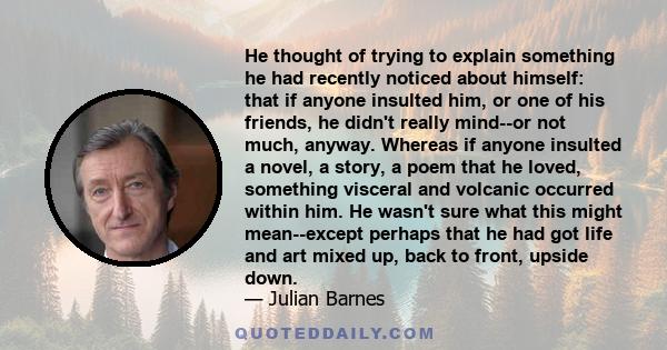 He thought of trying to explain something he had recently noticed about himself: that if anyone insulted him, or one of his friends, he didn't really mind--or not much, anyway. Whereas if anyone insulted a novel, a