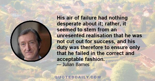 His air of failure had nothing desperate about it; rather, it seemed to stem from an unresented realisation that he was not cut out for success, and his duty was therefore to ensure only that he failed in the correct