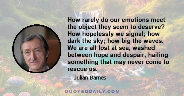 How rarely do our emotions meet the object they seem to deserve? How hopelessly we signal; how dark the sky; how big the waves. We are all lost at sea, washed between hope and despair, hailing something that may never