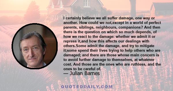 I certainly believe we all suffer damage, one way or another. How could we not,except in a world of perfect parents, siblings, neighbours, companions? And then there is the question on which so much depends, of how we