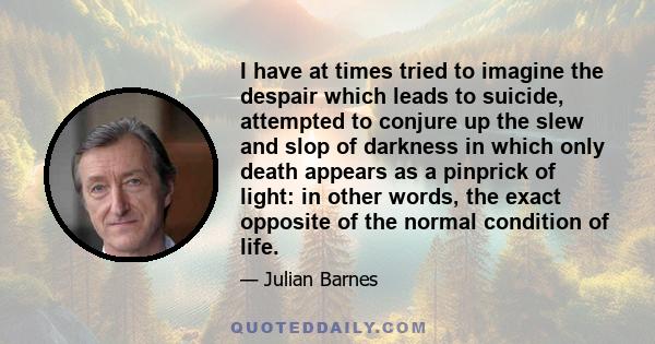 I have at times tried to imagine the despair which leads to suicide, attempted to conjure up the slew and slop of darkness in which only death appears as a pinprick of light: in other words, the exact opposite of the