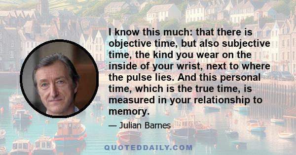 I know this much: that there is objective time, but also subjective time, the kind you wear on the inside of your wrist, next to where the pulse lies. And this personal time, which is the true time, is measured in your