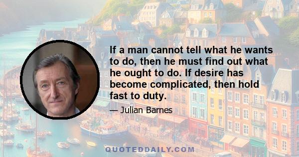 If a man cannot tell what he wants to do, then he must find out what he ought to do. If desire has become complicated, then hold fast to duty.