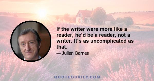 If the writer were more like a reader, he’d be a reader, not a writer. It’s as uncomplicated as that.