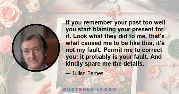 If you remember your past too well you start blaming your present for it. Look what they did to me, that's what caused me to be like this, it's not my fault. Permit me to correct you: it probably is your fault. And