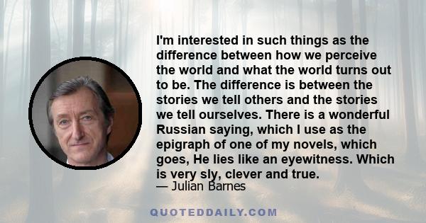 I'm interested in such things as the difference between how we perceive the world and what the world turns out to be. The difference is between the stories we tell others and the stories we tell ourselves. There is a