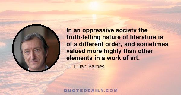 In an oppressive society the truth-telling nature of literature is of a different order, and sometimes valued more highly than other elements in a work of art.