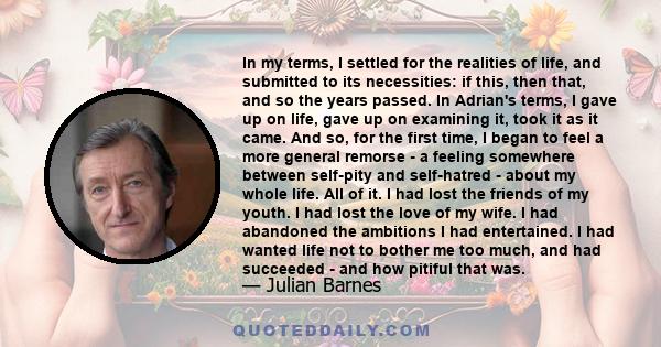 In my terms, I settled for the realities of life, and submitted to its necessities: if this, then that, and so the years passed. In Adrian's terms, I gave up on life, gave up on examining it, took it as it came. And so, 