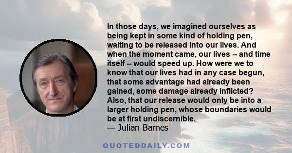 In those days, we imagined ourselves as being kept in some kind of holding pen, waiting to be released into our lives. And when the moment came, our lives -- and time itself -- would speed up. How were we to know that