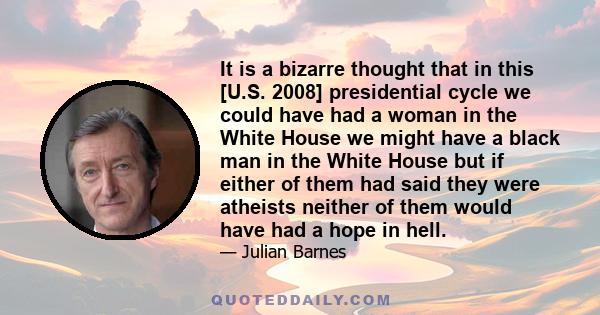 It is a bizarre thought that in this [U.S. 2008] presidential cycle we could have had a woman in the White House we might have a black man in the White House but if either of them had said they were atheists neither of