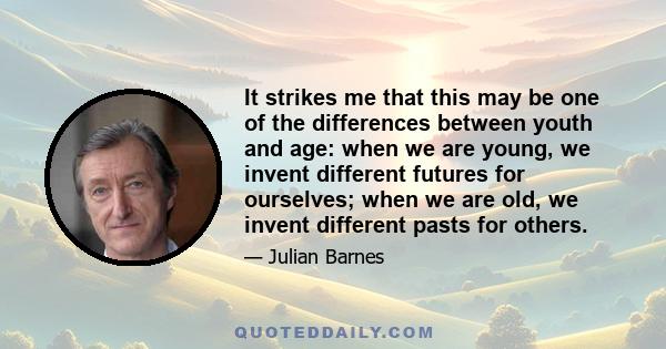 It strikes me that this may be one of the differences between youth and age: when we are young, we invent different futures for ourselves; when we are old, we invent different pasts for others.