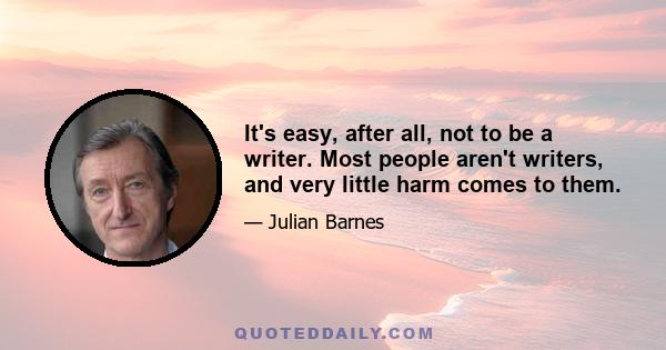 It's easy, after all, not to be a writer. Most people aren't writers, and very little harm comes to them.