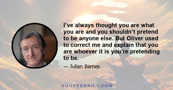 I’ve always thought you are what you are and you shouldn’t pretend to be anyone else. But Oliver used to correct me and explain that you are whoever it is you’re pretending to be.