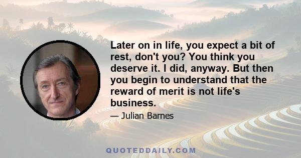 Later on in life, you expect a bit of rest, don't you? You think you deserve it. I did, anyway. But then you begin to understand that the reward of merit is not life's business.