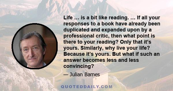 Life … is a bit like reading. … If all your responses to a book have already been duplicated and expanded upon by a professional critic, then what point is there to your reading? Only that it’s yours. Similarly, why