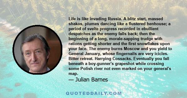 Life is like invading Russia. A blitz start, massed shakos, plumes dancing like a flustered henhouse; a period of svelte progress recorded in ebullient despatches as the enemy falls back; then the beginning of a long,