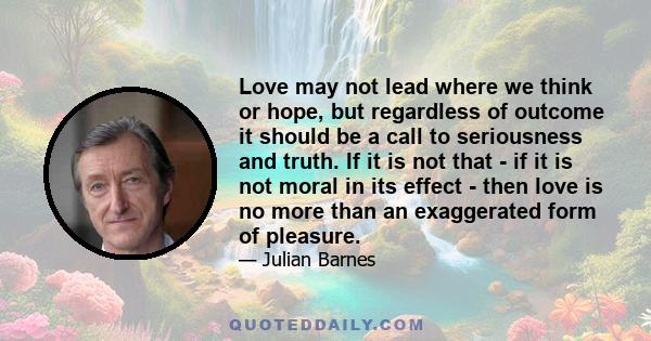 Love may not lead where we think or hope, but regardless of outcome it should be a call to seriousness and truth. If it is not that - if it is not moral in its effect - then love is no more than an exaggerated form of