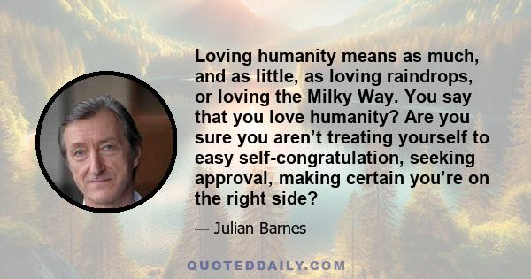 Loving humanity means as much, and as little, as loving raindrops, or loving the Milky Way. You say that you love humanity? Are you sure you aren’t treating yourself to easy self-congratulation, seeking approval, making 