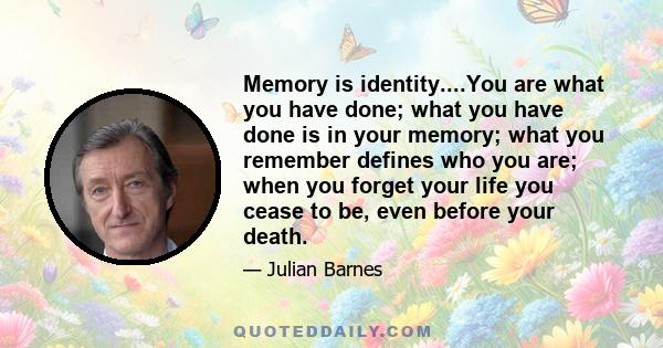 Memory is identity....You are what you have done; what you have done is in your memory; what you remember defines who you are; when you forget your life you cease to be, even before your death.