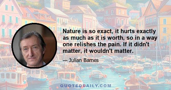 Nature is so exact, it hurts exactly as much as it is worth, so in a way one relishes the pain. If it didn't matter, it wouldn't matter.