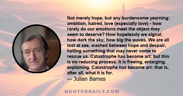 Not merely hope, but any burdensome yearning: ambition, hatred, love (especially love) - how rarely do our emotions meet the object they seem to deserve? How hopelessly we signal; how dark the sky; how big the waves. We 