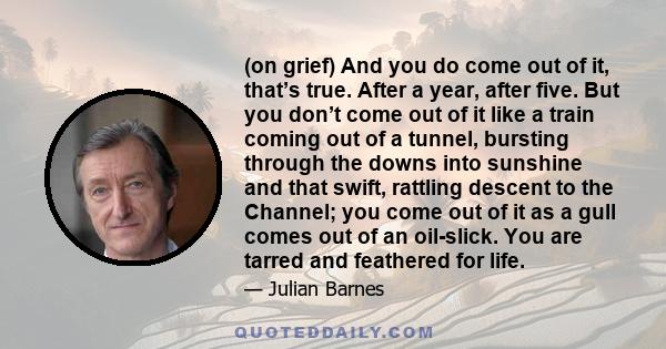 (on grief) And you do come out of it, that’s true. After a year, after five. But you don’t come out of it like a train coming out of a tunnel, bursting through the downs into sunshine and that swift, rattling descent to 