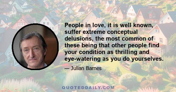 People in love, it is well known, suffer extreme conceptual delusions, the most common of these being that other people find your condition as thrilling and eye-watering as you do yourselves.