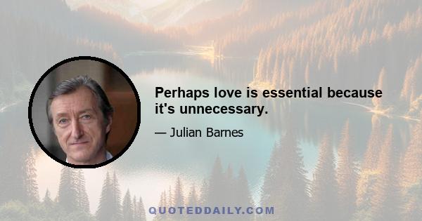 Perhaps love is essential because it's unnecessary.