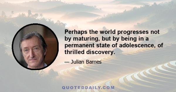 Perhaps the world progresses not by maturing, but by being in a permanent state of adolescence, of thrilled discovery.