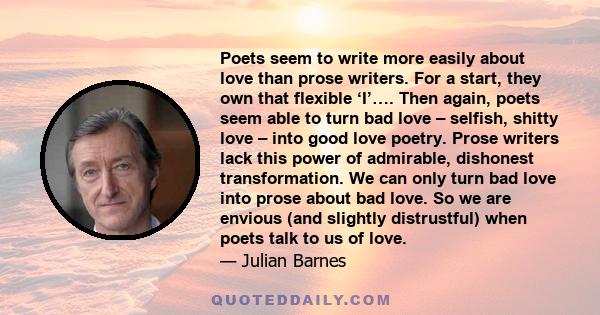 Poets seem to write more easily about love than prose writers. For a start, they own that flexible ‘I’…. Then again, poets seem able to turn bad love – selfish, shitty love – into good love poetry. Prose writers lack