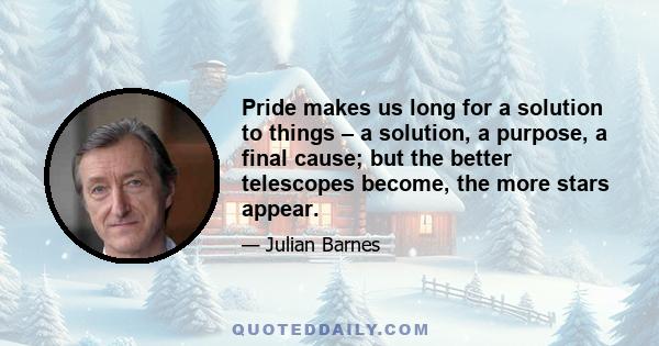 Pride makes us long for a solution to things – a solution, a purpose, a final cause; but the better telescopes become, the more stars appear.