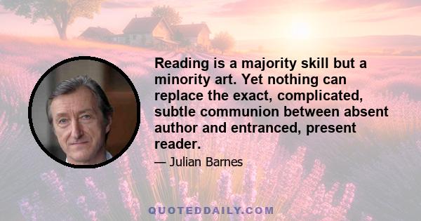 Reading is a majority skill but a minority art. Yet nothing can replace the exact, complicated, subtle communion between absent author and entranced, present reader.