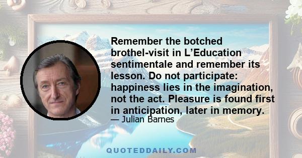 Remember the botched brothel-visit in L’Education sentimentale and remember its lesson. Do not participate: happiness lies in the imagination, not the act. Pleasure is found first in anticipation, later in memory.