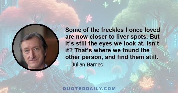 Some of the freckles I once loved are now closer to liver spots. But it’s still the eyes we look at, isn’t it? That’s where we found the other person, and find them still.