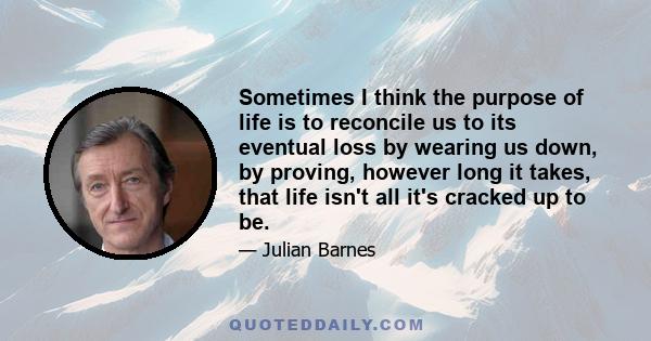 Sometimes I think the purpose of life is to reconcile us to its eventual loss by wearing us down, by proving, however long it takes, that life isn't all it's cracked up to be.