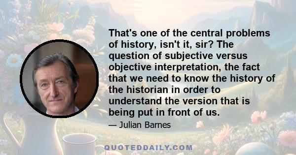 That's one of the central problems of history, isn't it, sir? The question of subjective versus objective interpretation, the fact that we need to know the history of the historian in order to understand the version