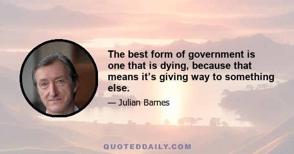 The best form of government is one that is dying, because that means it’s giving way to something else.