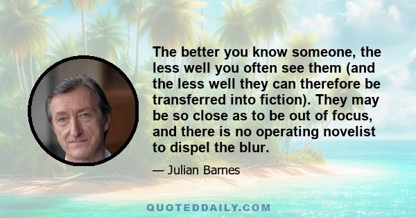 The better you know someone, the less well you often see them (and the less well they can therefore be transferred into fiction). They may be so close as to be out of focus, and there is no operating novelist to dispel