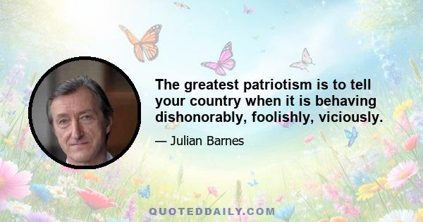 The greatest patriotism is to tell your country when it is behaving dishonorably, foolishly, viciously.