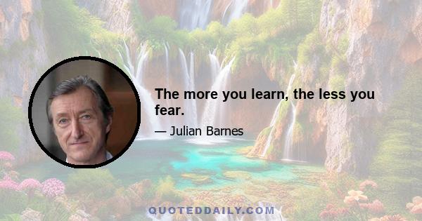 The more you learn, the less you fear.