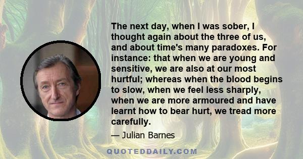 The next day, when I was sober, I thought again about the three of us, and about time's many paradoxes. For instance: that when we are young and sensitive, we are also at our most hurtful; whereas when the blood begins