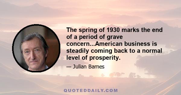 The spring of 1930 marks the end of a period of grave concern...American business is steadily coming back to a normal level of prosperity.