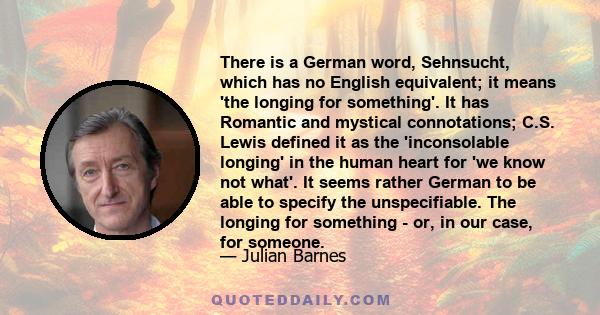 There is a German word, Sehnsucht, which has no English equivalent; it means 'the longing for something'. It has Romantic and mystical connotations; C.S. Lewis defined it as the 'inconsolable longing' in the human heart 