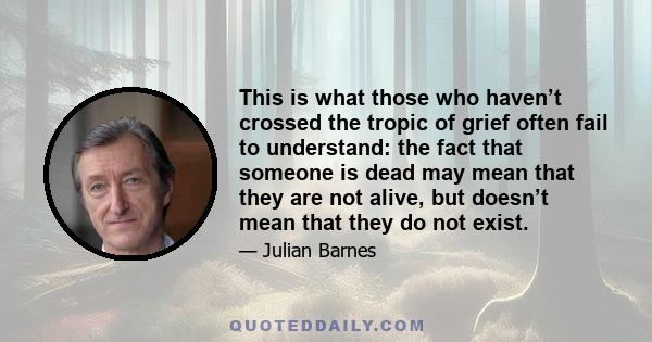 This is what those who haven’t crossed the tropic of grief often fail to understand: the fact that someone is dead may mean that they are not alive, but doesn’t mean that they do not exist.