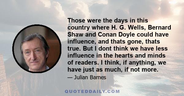 Those were the days in this country where H. G. Wells, Bernard Shaw and Conan Doyle could have influence, and thats gone, thats true. But I dont think we have less influence in the hearts and minds of readers. I think,