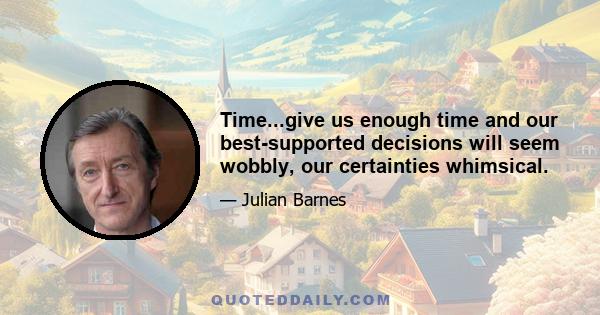 Time...give us enough time and our best-supported decisions will seem wobbly, our certainties whimsical.